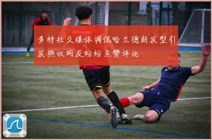 多特社交媒体调侃哈兰德新发型引发热议网友纷纷点赞评论