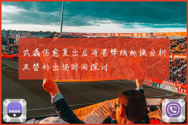 武磊伤愈复出后海港锋线轮换分析及替补出场时间探讨