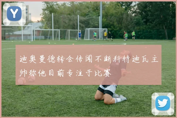 迪奥曼德转会传闻不断科特迪瓦主帅称他目前专注于比赛