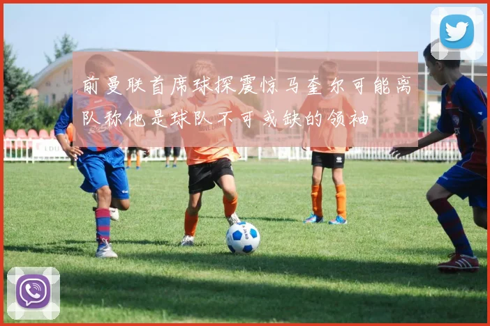 前曼联首席球探震惊马奎尔可能离队称他是球队不可或缺的领袖
