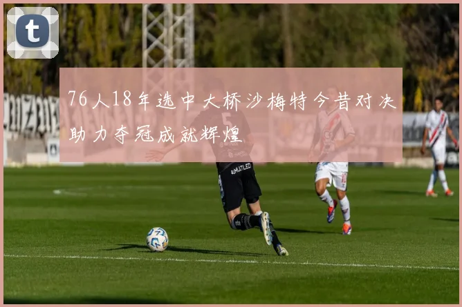 76人18年选中大桥沙梅特今昔对决助力夺冠成就辉煌