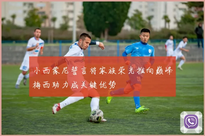 小西蒙尼誓言将家族荣光推向巅峰梅西助力成关键优势