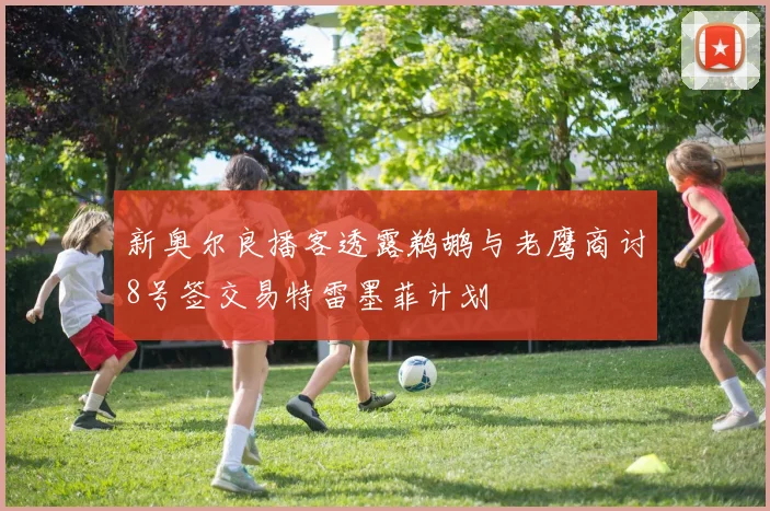 新奥尔良播客透露鹈鹕与老鹰商讨8号签交易特雷墨菲计划