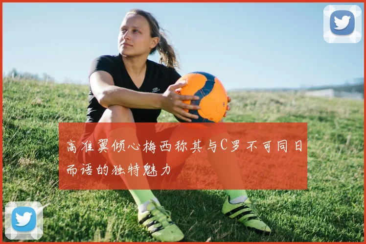 高准翼倾心梅西称其与C罗不可同日而语的独特魅力