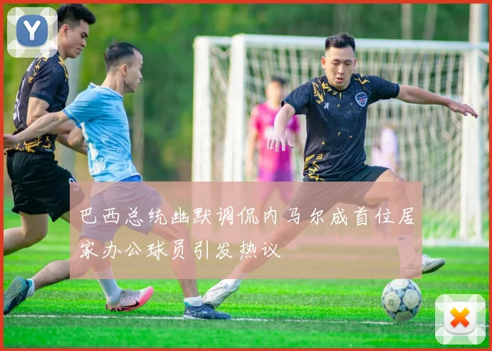 巴西总统幽默调侃内马尔成首位居家办公球员引发热议
