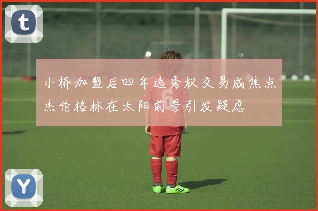 小桥加盟后四年选秀权交易成焦点杰伦格林在太阳前景引发疑虑
