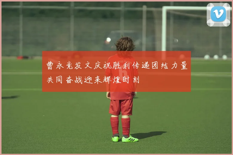 曹永竞发文庆祝胜利传递团结力量共同奋战迎来辉煌时刻
