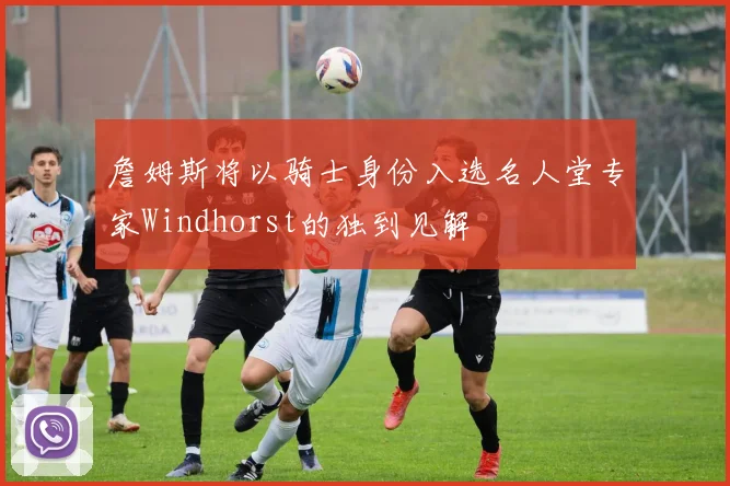 詹姆斯将以骑士身份入选名人堂专家Windhorst的独到见解