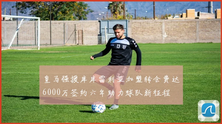 皇马强援库库雷利亚加盟转会费达6000万签约六年助力球队新征程