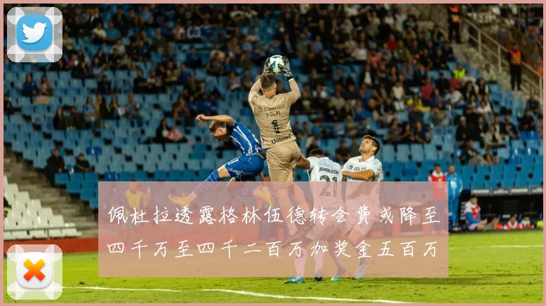 佩杜拉透露格林伍德转会费或降至四千万至四千二百万加奖金五百万至六百万