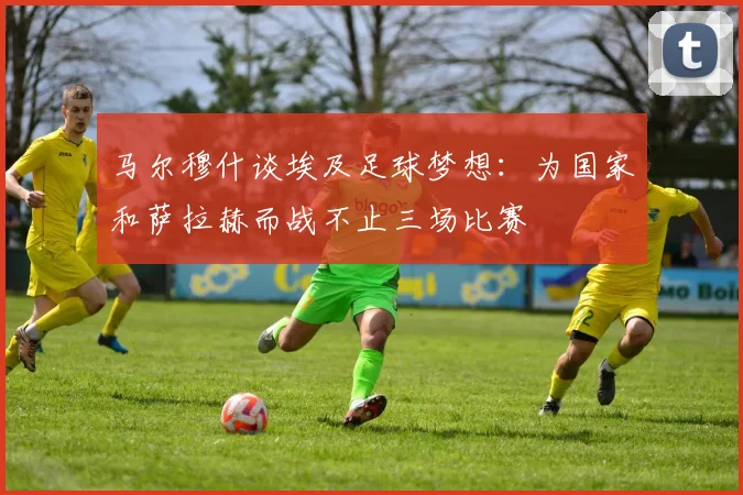 马尔穆什谈埃及足球梦想：为国家和萨拉赫而战不止三场比赛