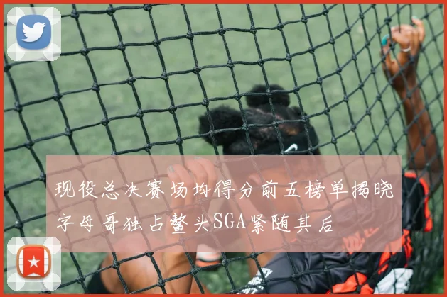 现役总决赛场均得分前五榜单揭晓字母哥独占鳌头SGA紧随其后