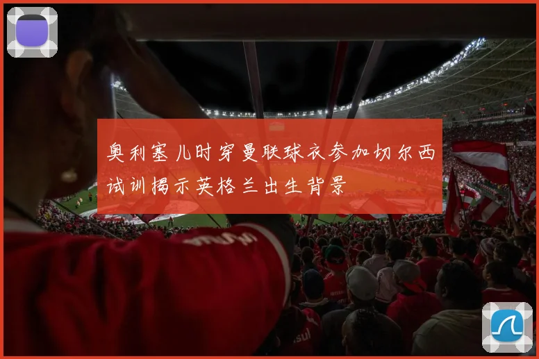 奥利塞儿时穿曼联球衣参加切尔西试训揭示英格兰出生背景