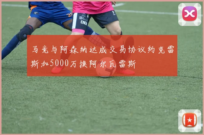 马竞与阿森纳达成交易协议约克雷斯加5000万换阿尔瓦雷斯