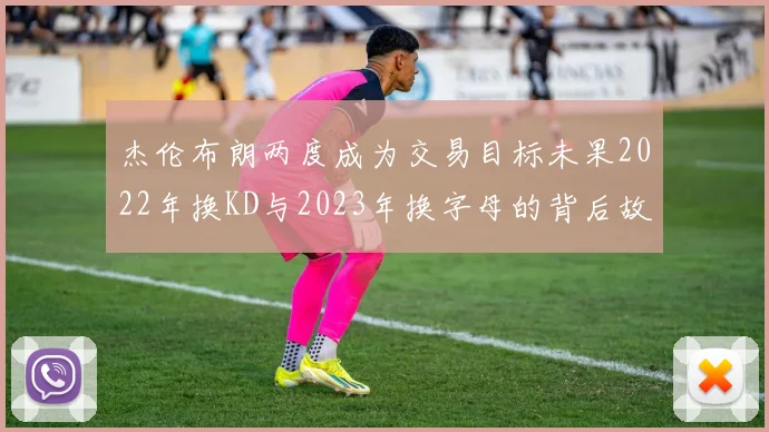 杰伦布朗两度成为交易目标未果2022年换KD与2023年换字母的背后故事