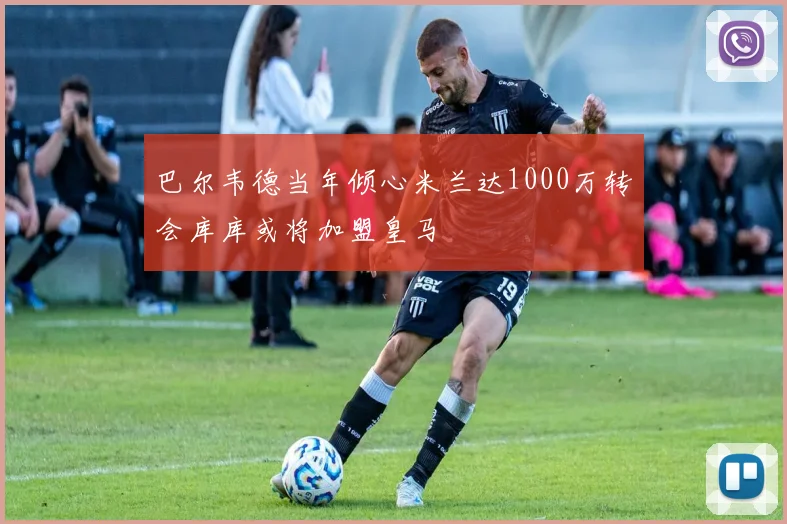 巴尔韦德当年倾心米兰达1000万转会库库或将加盟皇马