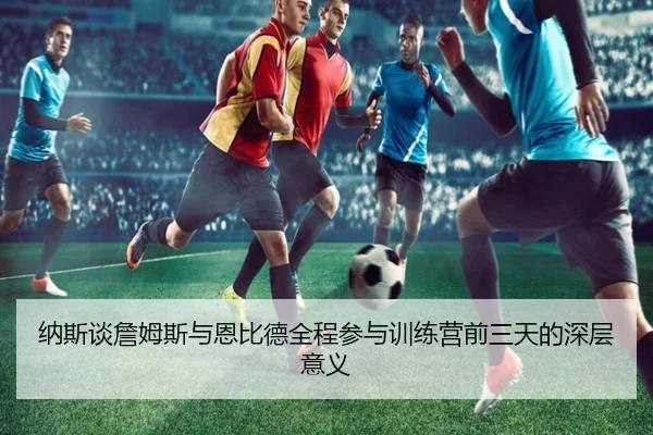纳斯谈詹姆斯与恩比德全程参与训练营前三天的深层意义